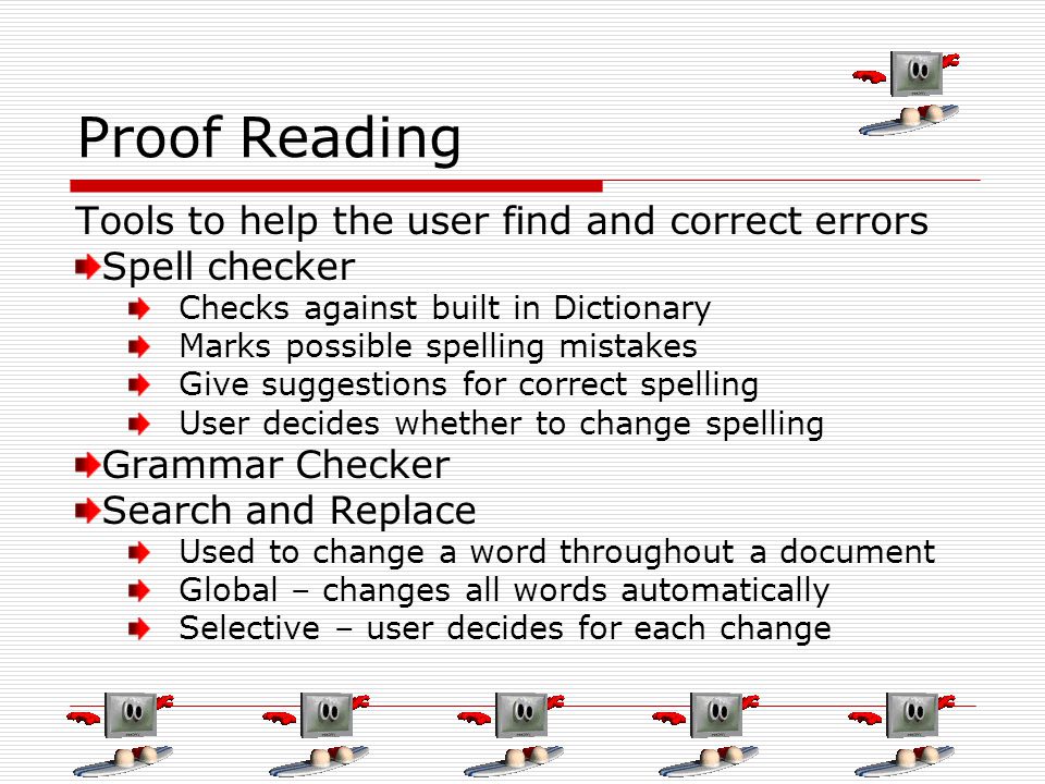 Proof Reading Tools to help the user find and correct errors Spell checker Checks against built in Dictionary Marks possible spelling mistakes Give suggestions for correct spelling User decides whether to change spelling Grammar Checker Search and Replace Used to change a word throughout a document Global – changes all words automatically Selective – user decides for each change