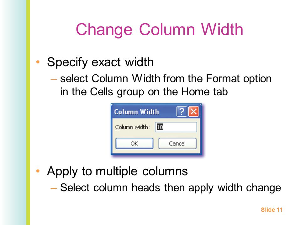 Change Column Width Specify exact width –select Column Width from the Format option in the Cells group on the Home tab Apply to multiple columns –Select column heads then apply width change Slide 11
