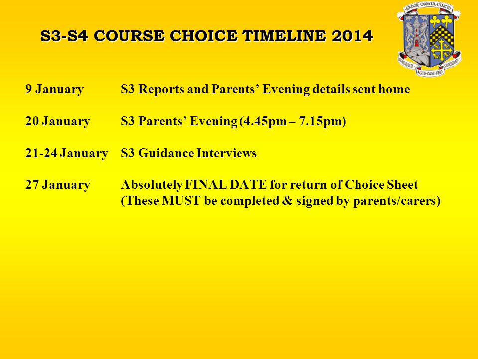S3-S4 COURSE CHOICE TIMELINE JanuaryS3 Reports and Parents’ Evening details sent home 20 JanuaryS3 Parents’ Evening (4.45pm – 7.15pm) JanuaryS3 Guidance Interviews 27 JanuaryAbsolutely FINAL DATE for return of Choice Sheet (These MUST be completed & signed by parents/carers)