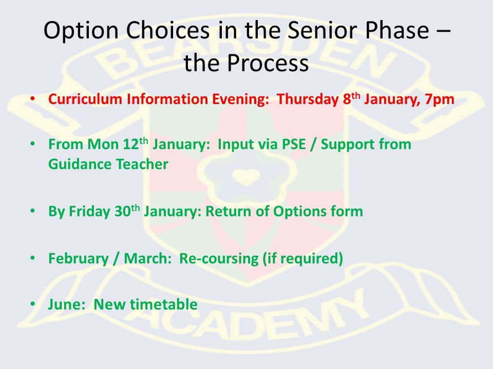 Option Choices in the Senior Phase – the Process Curriculum Information Evening: Thursday 8 th January, 7pm From Mon 12 th January: Input via PSE / Support from Guidance Teacher By Friday 30 th January: Return of Options form February / March: Re-coursing (if required) June: New timetable