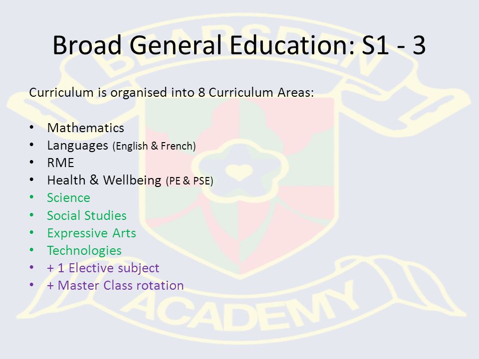 Broad General Education: S1 - 3 Curriculum is organised into 8 Curriculum Areas: Mathematics Languages (English & French) RME Health & Wellbeing (PE & PSE) Science Social Studies Expressive Arts Technologies + 1 Elective subject + Master Class rotation