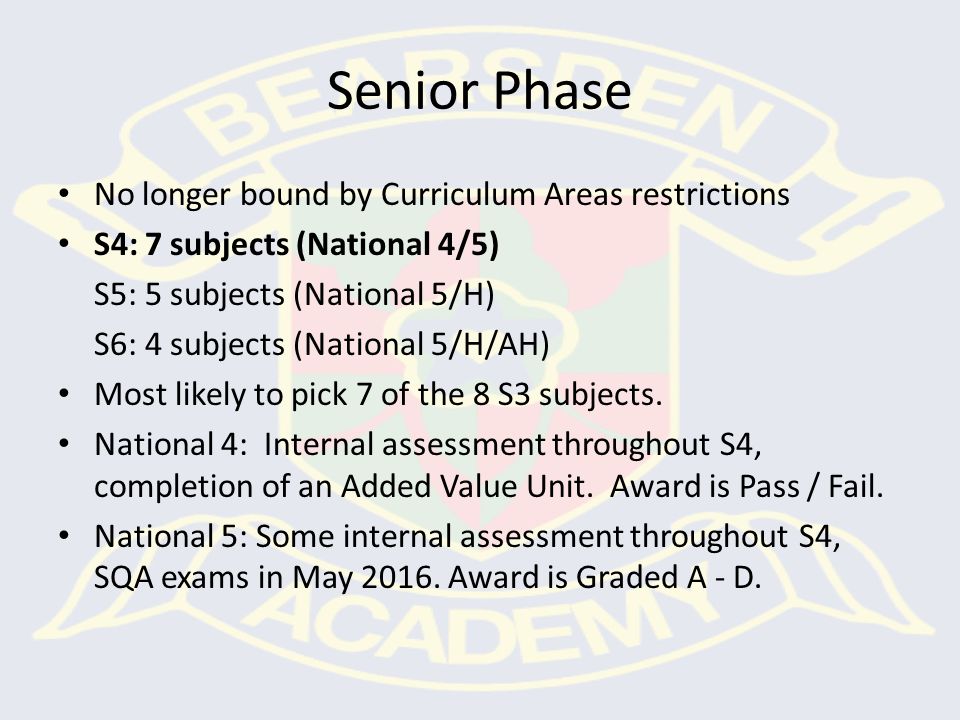 Senior Phase No longer bound by Curriculum Areas restrictions S4: 7 subjects (National 4/5) S5: 5 subjects (National 5/H) S6: 4 subjects (National 5/H/AH) Most likely to pick 7 of the 8 S3 subjects.