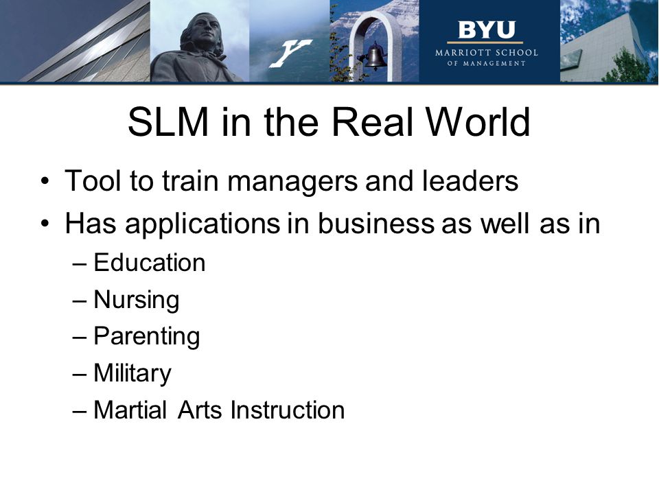 SLM in the Real World Tool to train managers and leaders Has applications in business as well as in –Education –Nursing –Parenting –Military –Martial Arts Instruction