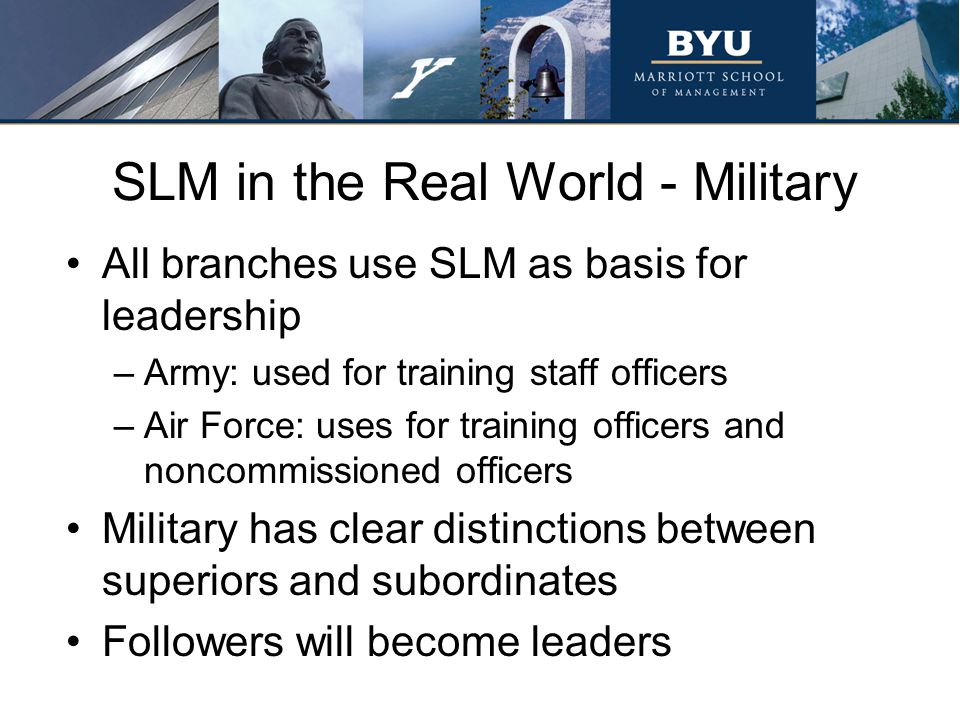 SLM in the Real World - Military All branches use SLM as basis for leadership –Army: used for training staff officers –Air Force: uses for training officers and noncommissioned officers Military has clear distinctions between superiors and subordinates Followers will become leaders