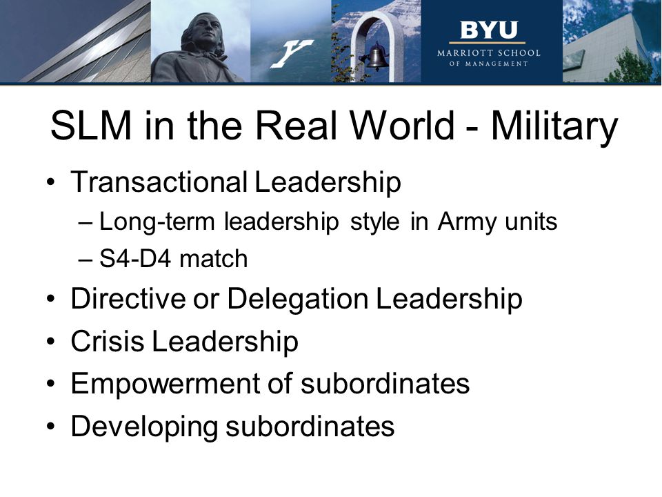 SLM in the Real World - Military Transactional Leadership –Long-term leadership style in Army units –S4-D4 match Directive or Delegation Leadership Crisis Leadership Empowerment of subordinates Developing subordinates