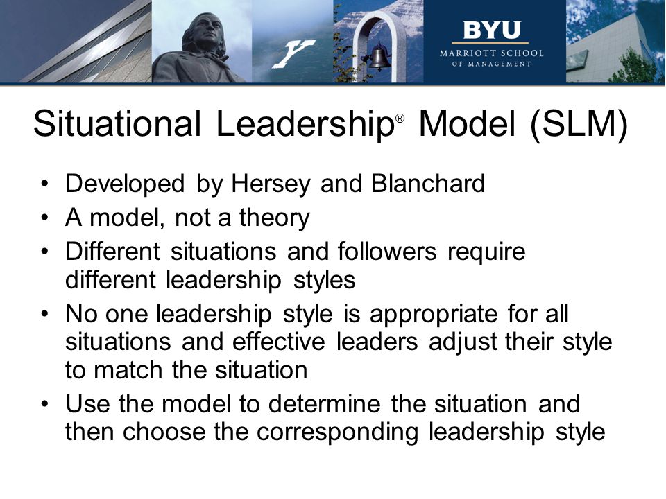 Situational Leadership ® Model (SLM) Developed by Hersey and Blanchard A model, not a theory Different situations and followers require different leadership styles No one leadership style is appropriate for all situations and effective leaders adjust their style to match the situation Use the model to determine the situation and then choose the corresponding leadership style