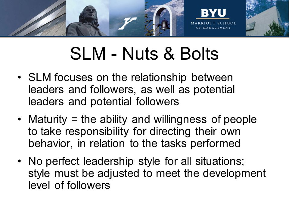 SLM - Nuts & Bolts SLM focuses on the relationship between leaders and followers, as well as potential leaders and potential followers Maturity = the ability and willingness of people to take responsibility for directing their own behavior, in relation to the tasks performed No perfect leadership style for all situations; style must be adjusted to meet the development level of followers