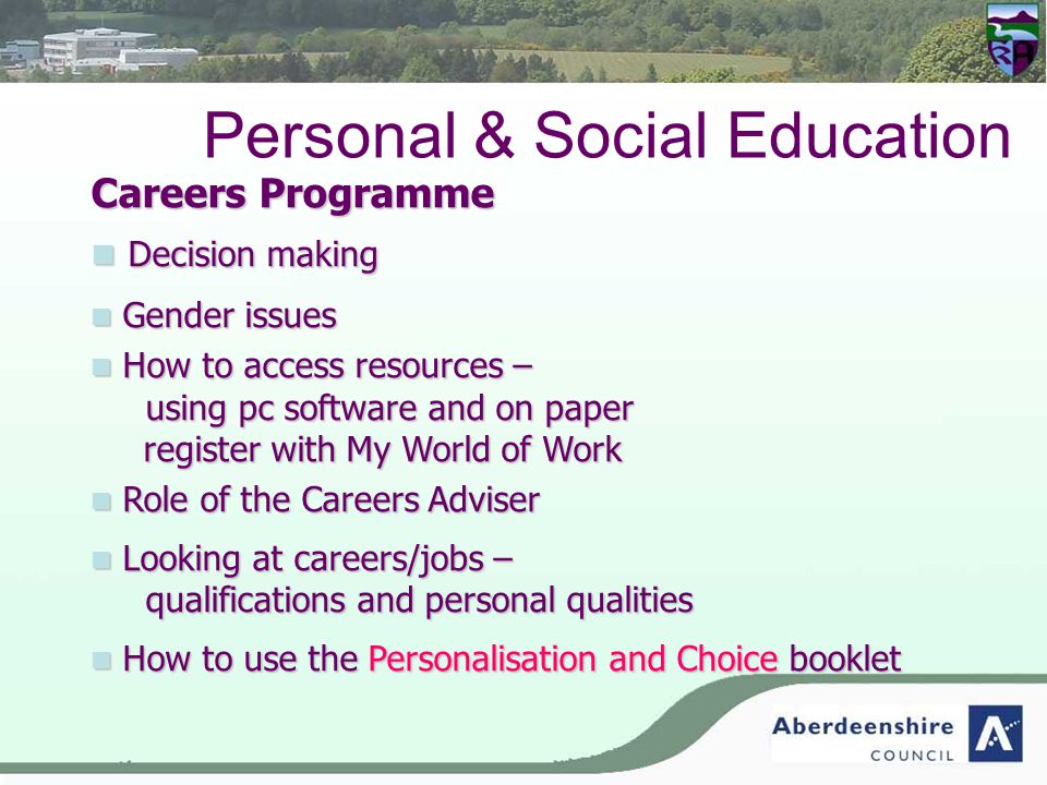 Personal & Social Education Careers Programme Decision making Decision making Gender issues Gender issues How to access resources – using pc software and on paper How to access resources – using pc software and on paper register with My World of Work Role of the Careers Adviser Role of the Careers Adviser Looking at careers/jobs – qualifications and personal qualities Looking at careers/jobs – qualifications and personal qualities How to use the Personalisation and Choice booklet How to use the Personalisation and Choice booklet