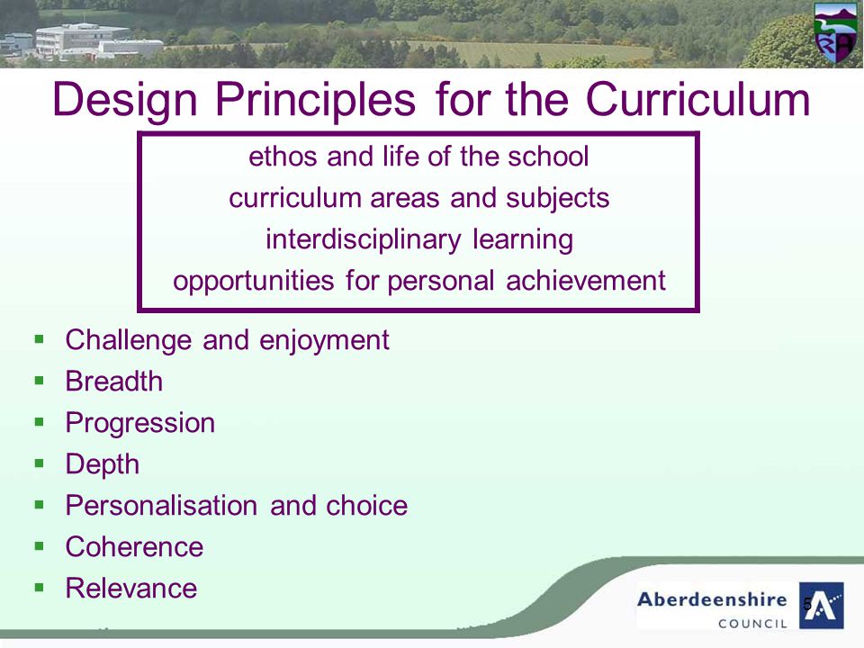 5 Design Principles for the Curriculum ethos and life of the school curriculum areas and subjects interdisciplinary learning opportunities for personal achievement  Challenge and enjoyment  Breadth  Progression  Depth  Personalisation and choice  Coherence  Relevance