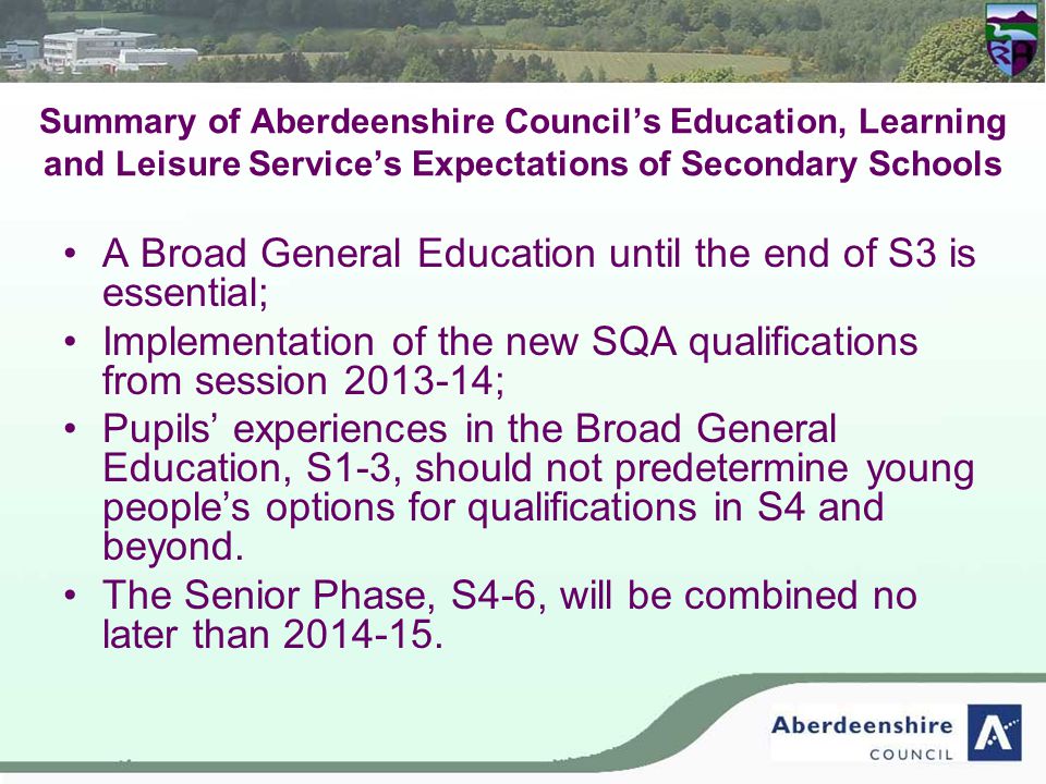 Summary of Aberdeenshire Council’s Education, Learning and Leisure Service’s Expectations of Secondary Schools A Broad General Education until the end of S3 is essential; Implementation of the new SQA qualifications from session ; Pupils’ experiences in the Broad General Education, S1-3, should not predetermine young people’s options for qualifications in S4 and beyond.