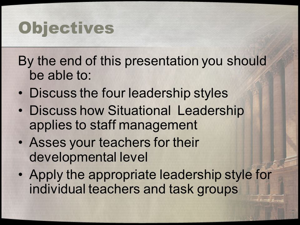 Objectives By the end of this presentation you should be able to: Discuss the four leadership styles Discuss how Situational Leadership applies to staff management Asses your teachers for their developmental level Apply the appropriate leadership style for individual teachers and task groups