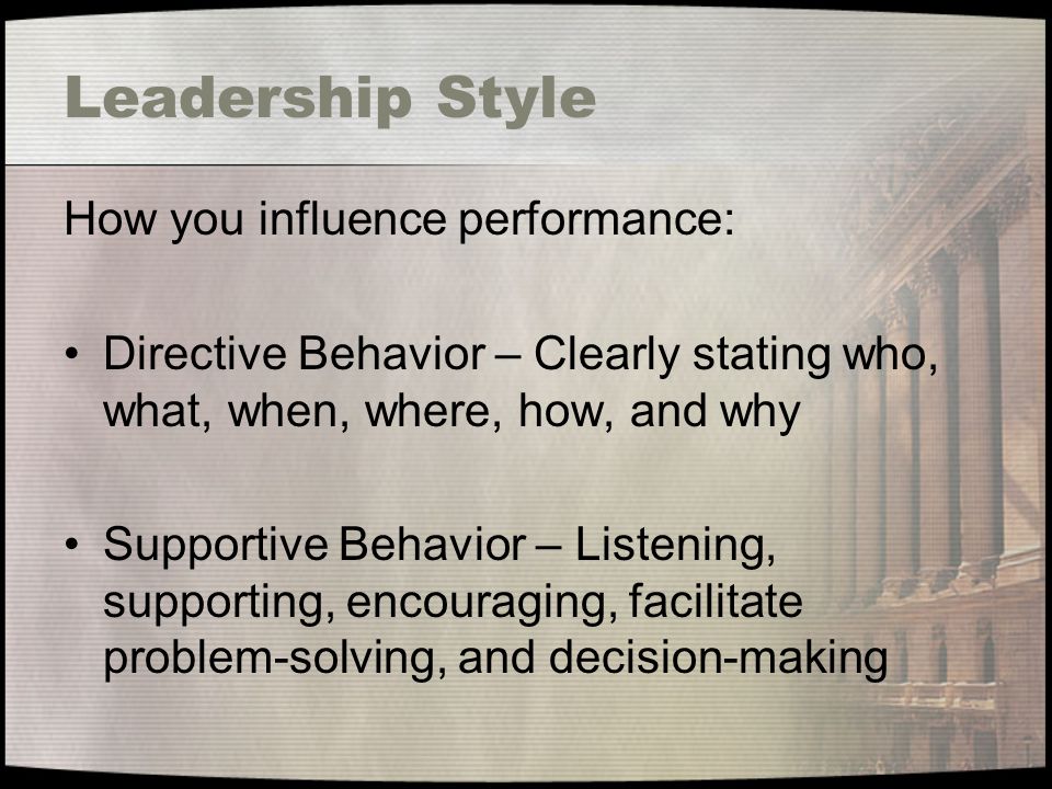Leadership Style How you influence performance: Directive Behavior – Clearly stating who, what, when, where, how, and why Supportive Behavior – Listening, supporting, encouraging, facilitate problem-solving, and decision-making
