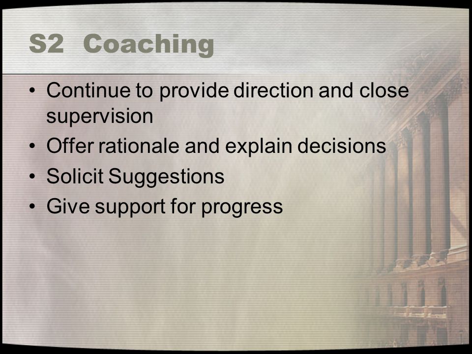 S2 Coaching Continue to provide direction and close supervision Offer rationale and explain decisions Solicit Suggestions Give support for progress