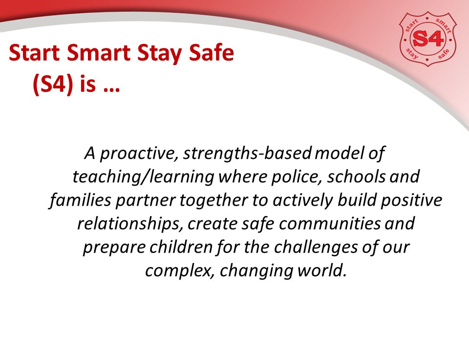 Start Smart Stay Safe (S4) is … A proactive, strengths-based model of teaching/learning where police, schools and families partner together to actively build positive relationships, create safe communities and prepare children for the challenges of our complex, changing world.