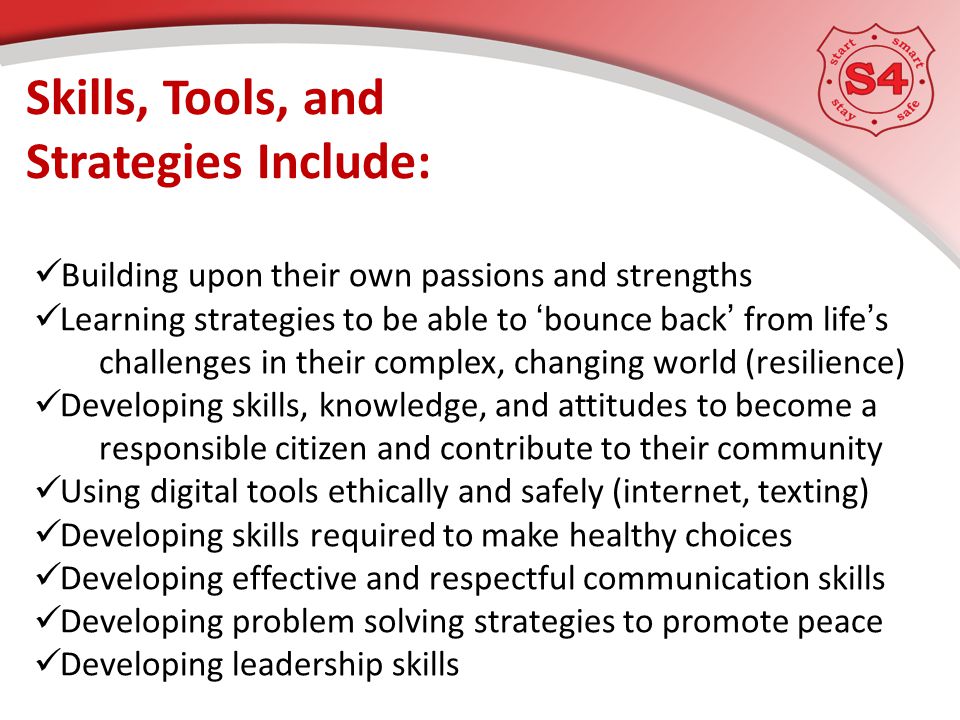Skills, Tools, and Strategies Include: Building upon their own passions and strengths Learning strategies to be able to ‘bounce back’ from life’s challenges in their complex, changing world (resilience) Developing skills, knowledge, and attitudes to become a responsible citizen and contribute to their community Using digital tools ethically and safely (internet, texting) Developing skills required to make healthy choices Developing effective and respectful communication skills Developing problem solving strategies to promote peace Developing leadership skills