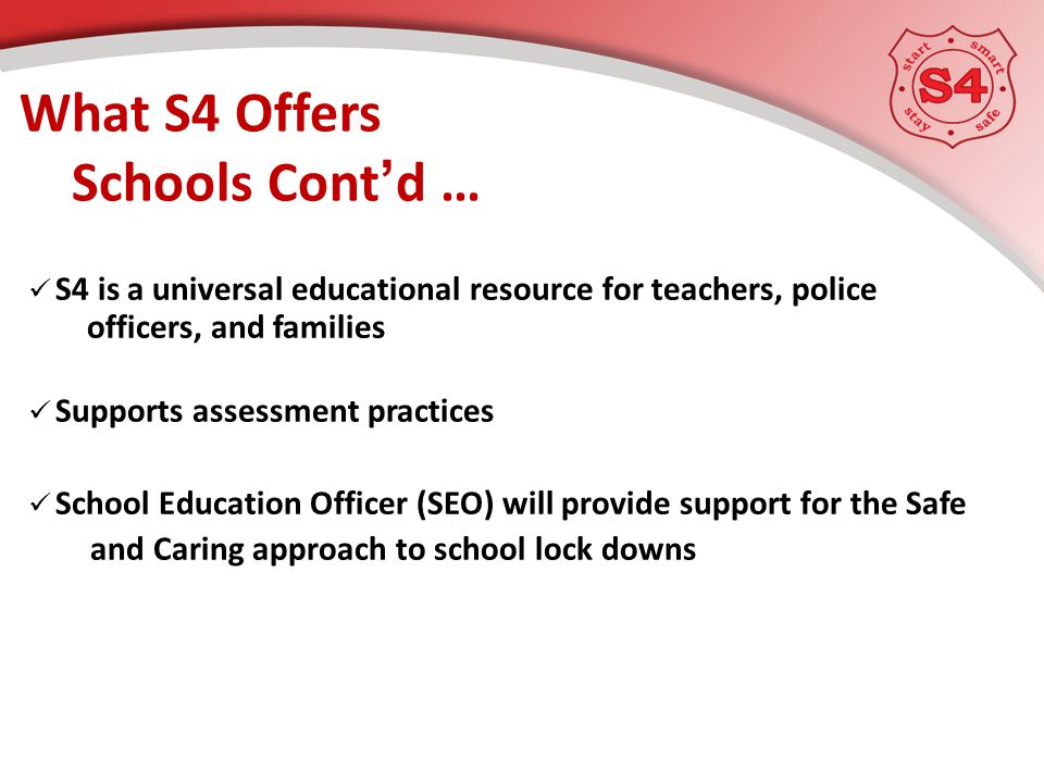 S4 is a universal educational resource for teachers, police officers, and families Supports assessment practices School Education Officer (SEO) will provide support for the Safe and Caring approach to school lock downs What S4 Offers Schools Cont’d …