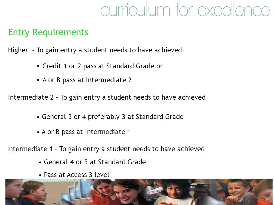 Entry Requirements Higher - To gain entry a student needs to have achieved Credit 1 or 2 pass at Standard Grade or A or B pass at Intermediate 2 Intermediate 2 – To gain entry a student needs to have achieved General 3 or 4 preferably 3 at Standard Grade A or B pass at Intermediate 1 Intermediate 1 – To gain entry a student needs to have achieved General 4 or 5 at Standard Grade Pass at Access 3 level