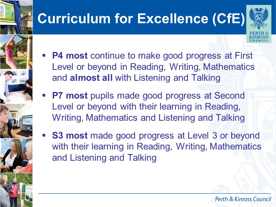 Curriculum for Excellence (CfE)  P4 most continue to make good progress at First Level or beyond in Reading, Writing, Mathematics and almost all with Listening and Talking  P7 most pupils made good progress at Second Level or beyond with their learning in Reading, Writing, Mathematics and Listening and Talking  S3 most made good progress at Level 3 or beyond with their learning in Reading, Writing, Mathematics and Listening and Talking