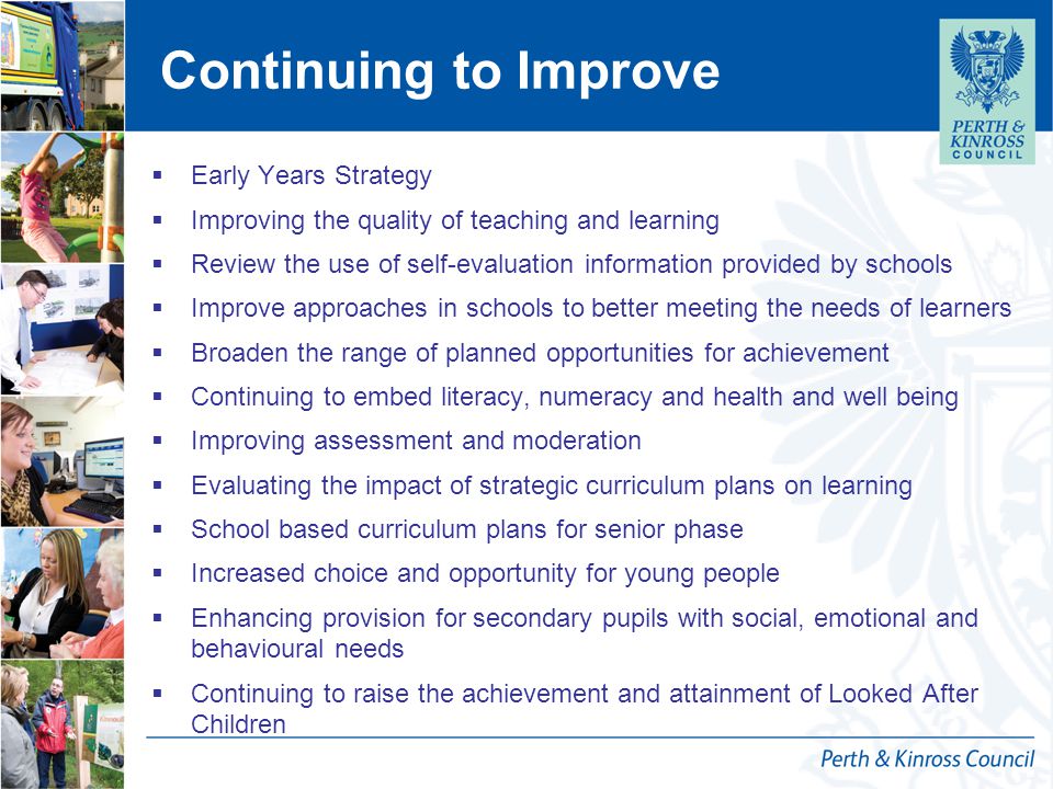 Continuing to Improve  Early Years Strategy  Improving the quality of teaching and learning  Review the use of self-evaluation information provided by schools  Improve approaches in schools to better meeting the needs of learners  Broaden the range of planned opportunities for achievement  Continuing to embed literacy, numeracy and health and well being  Improving assessment and moderation  Evaluating the impact of strategic curriculum plans on learning  School based curriculum plans for senior phase  Increased choice and opportunity for young people  Enhancing provision for secondary pupils with social, emotional and behavioural needs  Continuing to raise the achievement and attainment of Looked After Children