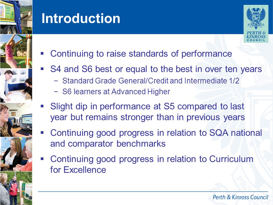 Introduction  Continuing to raise standards of performance  S4 and S6 best or equal to the best in over ten years −Standard Grade General/Credit and Intermediate 1/2 −S6 learners at Advanced Higher  Slight dip in performance at S5 compared to last year but remains stronger than in previous years  Continuing good progress in relation to SQA national and comparator benchmarks  Continuing good progress in relation to Curriculum for Excellence