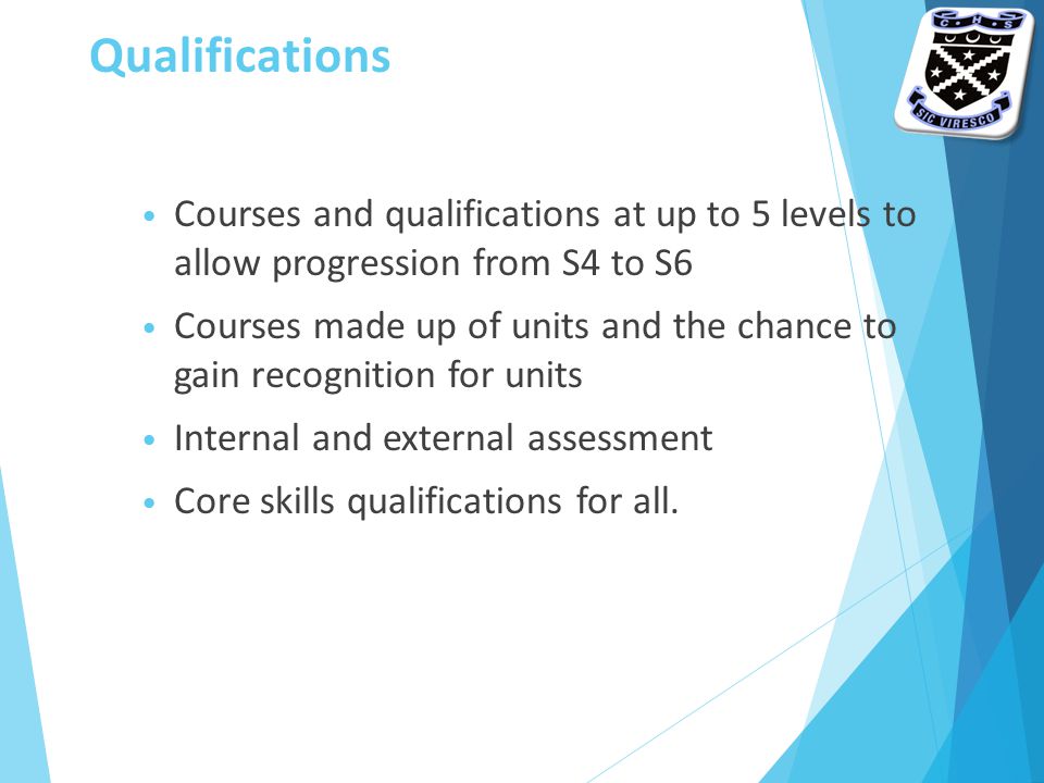 Qualifications Courses and qualifications at up to 5 levels to allow progression from S4 to S6 Courses made up of units and the chance to gain recognition for units Internal and external assessment Core skills qualifications for all.