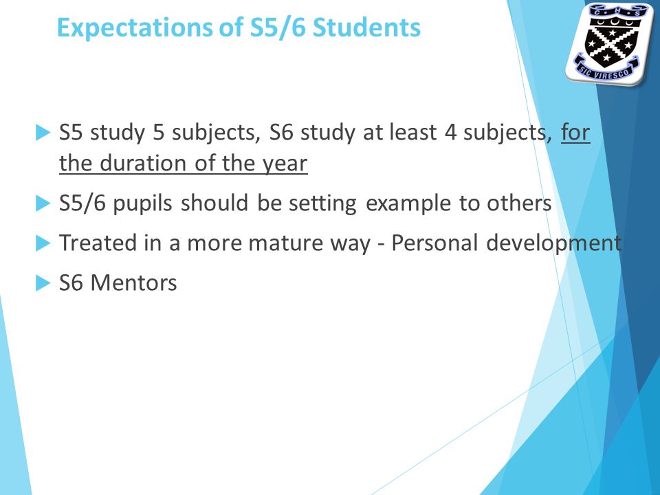 Expectations of S5/6 Students  S5 study 5 subjects, S6 study at least 4 subjects, for the duration of the year  S5/6 pupils should be setting example to others  Treated in a more mature way - Personal development  S6 Mentors