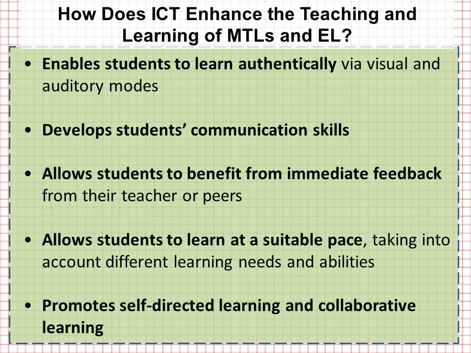 Enables students to learn authentically via visual and auditory modes Develops students’ communication skills Allows students to benefit from immediate feedback from their teacher or peers Allows students to learn at a suitable pace, taking into account different learning needs and abilities Promotes self-directed learning and collaborative learning How Does ICT Enhance the Teaching and Learning of MTLs and EL