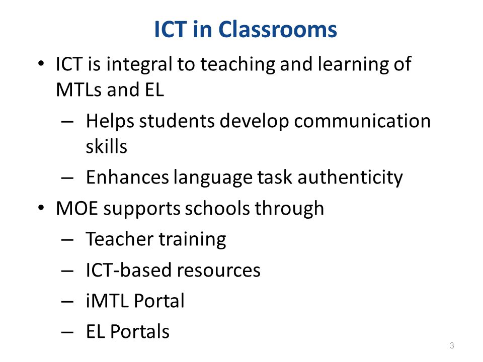 ICT is integral to teaching and learning of MTLs and EL – Helps students develop communication skills – Enhances language task authenticity MOE supports schools through – Teacher training – ICT-based resources – iMTL Portal – EL Portals ICT in Classrooms 3