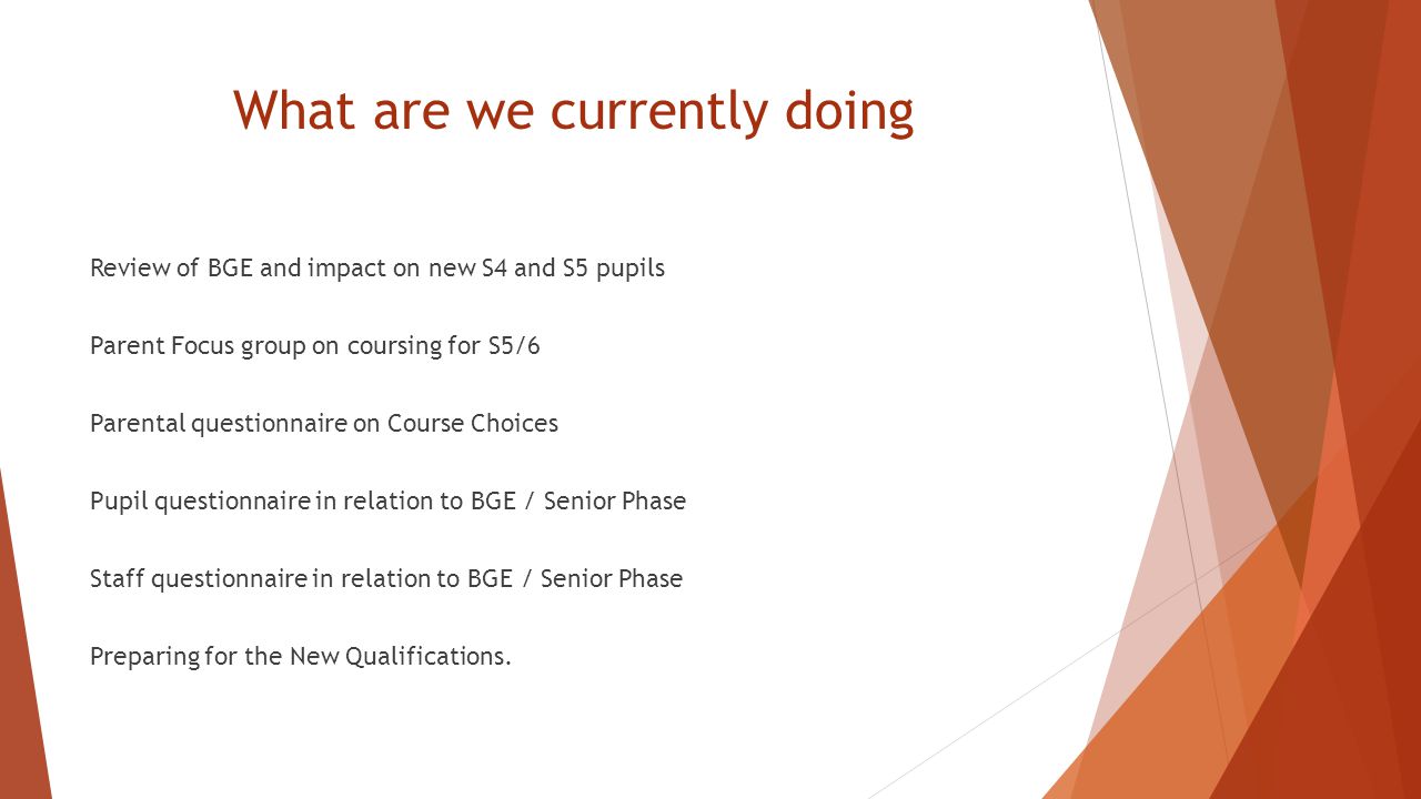 What are we currently doing Review of BGE and impact on new S4 and S5 pupils Parent Focus group on coursing for S5/6 Parental questionnaire on Course Choices Pupil questionnaire in relation to BGE / Senior Phase Staff questionnaire in relation to BGE / Senior Phase Preparing for the New Qualifications.