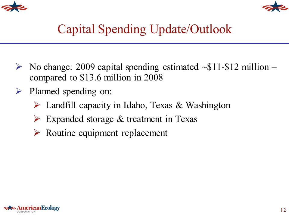 12 Capital Spending Update/Outlook  No change: 2009 capital spending estimated ~$11-$12 million – compared to $13.6 million in 2008  Planned spending on:  Landfill capacity in Idaho, Texas & Washington  Expanded storage & treatment in Texas  Routine equipment replacement
