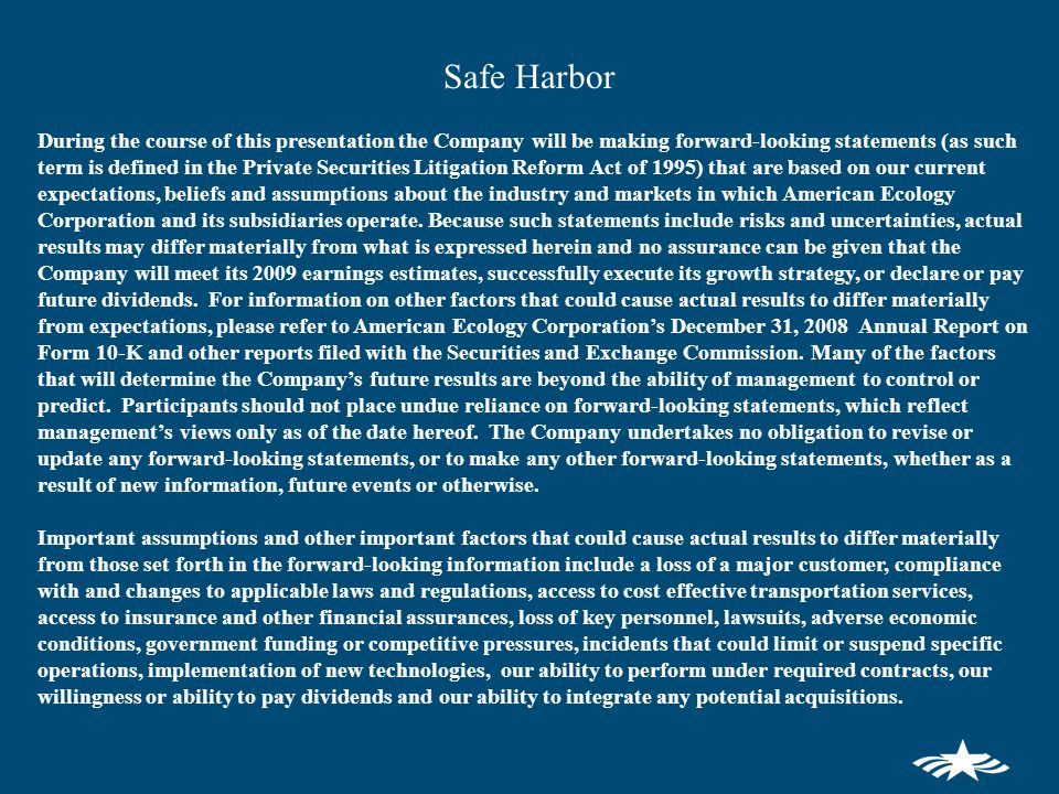 Safe Harbor During the course of this presentation the Company will be making forward-looking statements (as such term is defined in the Private Securities Litigation Reform Act of 1995) that are based on our current expectations, beliefs and assumptions about the industry and markets in which American Ecology Corporation and its subsidiaries operate.
