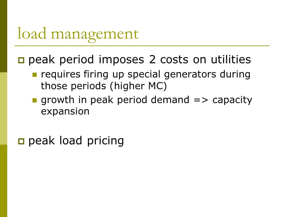 load management  peak period imposes 2 costs on utilities requires firing up special generators during those periods (higher MC) growth in peak period demand => capacity expansion  peak load pricing