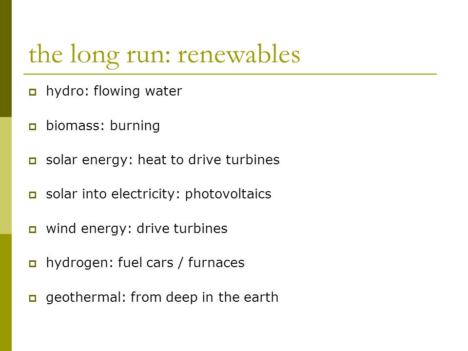 the long run: renewables  hydro: flowing water  biomass: burning  solar energy: heat to drive turbines  solar into electricity: photovoltaics  wind energy: drive turbines  hydrogen: fuel cars / furnaces  geothermal: from deep in the earth