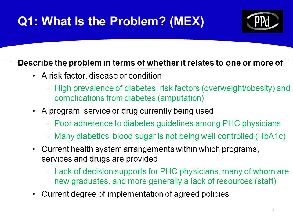 4 Describe the problem in terms of whether it relates to one or more of A risk factor, disease or condition -High prevalence of diabetes, risk factors (overweight/obesity) and complications from diabetes (amputation) A program, service or drug currently being used -Poor adherence to diabetes guidelines among PHC physicians -Many diabetics’ blood sugar is not being well controlled (HbA1c) Current health system arrangements within which programs, services and drugs are provided -Lack of decision supports for PHC physicians, many of whom are new graduates, and more generally a lack of resources (staff) Current degree of implementation of agreed policies Q1: What Is the Problem.