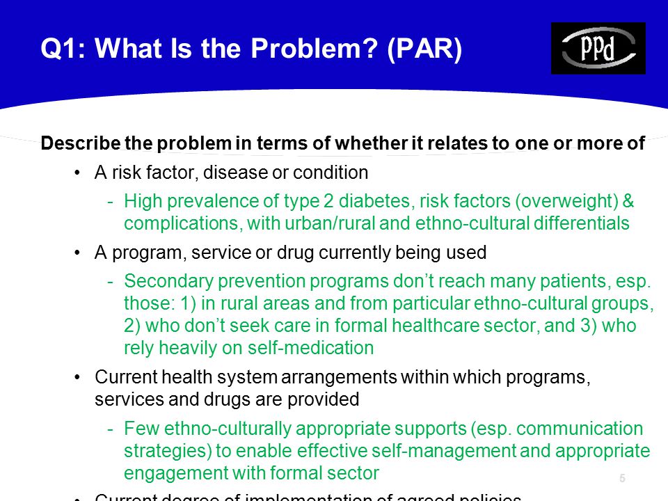 5 Describe the problem in terms of whether it relates to one or more of A risk factor, disease or condition -High prevalence of type 2 diabetes, risk factors (overweight) & complications, with urban/rural and ethno-cultural differentials A program, service or drug currently being used -Secondary prevention programs don’t reach many patients, esp.