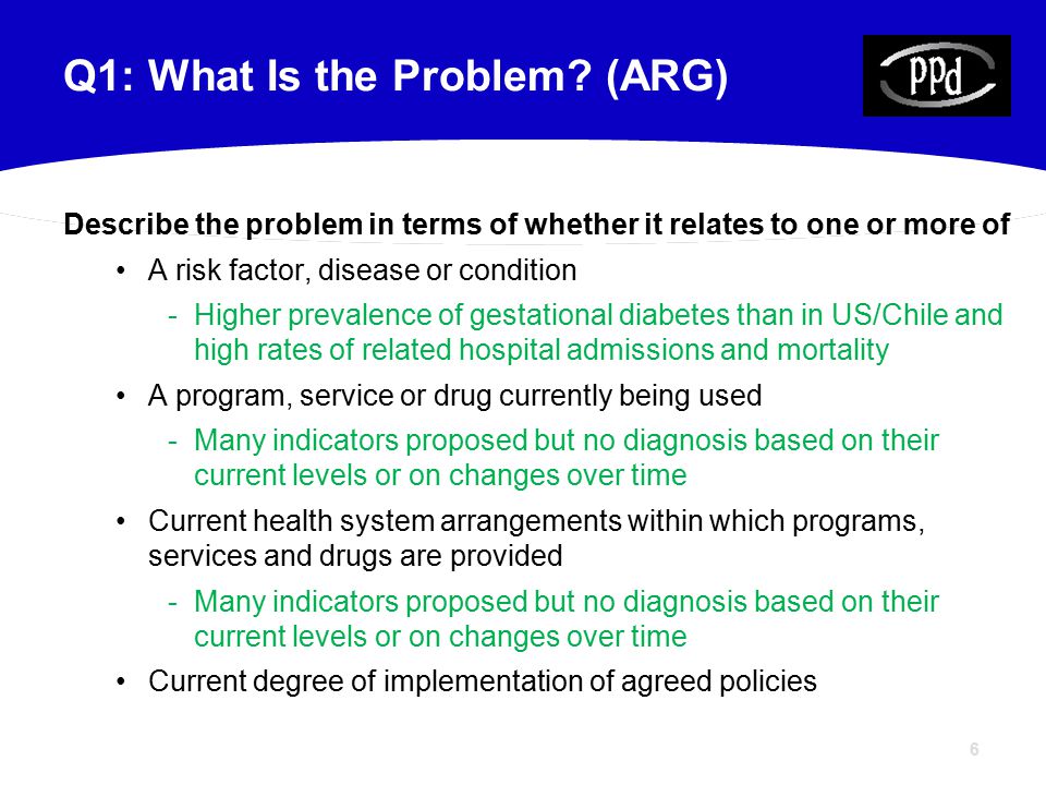 6 Describe the problem in terms of whether it relates to one or more of A risk factor, disease or condition -Higher prevalence of gestational diabetes than in US/Chile and high rates of related hospital admissions and mortality A program, service or drug currently being used -Many indicators proposed but no diagnosis based on their current levels or on changes over time Current health system arrangements within which programs, services and drugs are provided -Many indicators proposed but no diagnosis based on their current levels or on changes over time Current degree of implementation of agreed policies Q1: What Is the Problem.