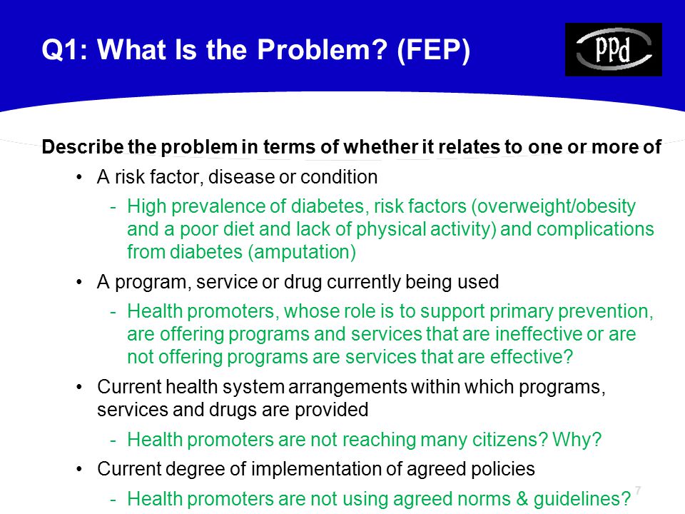 7 Describe the problem in terms of whether it relates to one or more of A risk factor, disease or condition -High prevalence of diabetes, risk factors (overweight/obesity and a poor diet and lack of physical activity) and complications from diabetes (amputation) A program, service or drug currently being used -Health promoters, whose role is to support primary prevention, are offering programs and services that are ineffective or are not offering programs are services that are effective.