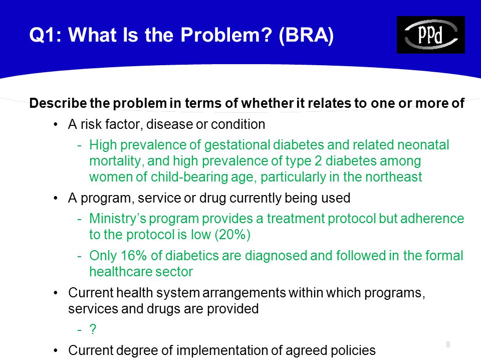 8 Describe the problem in terms of whether it relates to one or more of A risk factor, disease or condition -High prevalence of gestational diabetes and related neonatal mortality, and high prevalence of type 2 diabetes among women of child-bearing age, particularly in the northeast A program, service or drug currently being used -Ministry’s program provides a treatment protocol but adherence to the protocol is low (20%) -Only 16% of diabetics are diagnosed and followed in the formal healthcare sector Current health system arrangements within which programs, services and drugs are provided -.