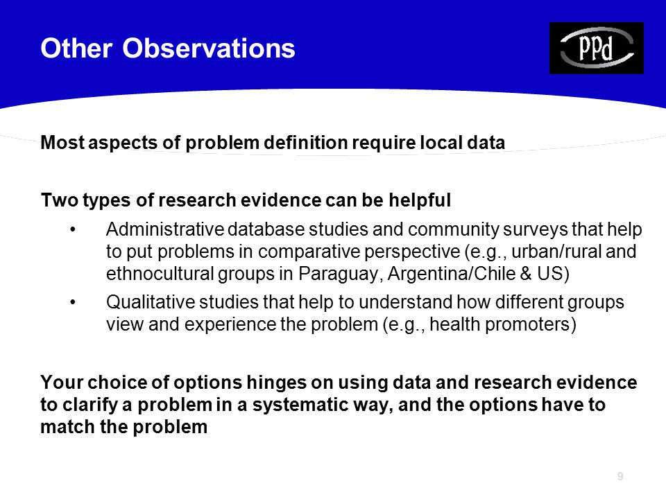 9 Most aspects of problem definition require local data Two types of research evidence can be helpful Administrative database studies and community surveys that help to put problems in comparative perspective (e.g., urban/rural and ethnocultural groups in Paraguay, Argentina/Chile & US) Qualitative studies that help to understand how different groups view and experience the problem (e.g., health promoters) Your choice of options hinges on using data and research evidence to clarify a problem in a systematic way, and the options have to match the problem Other Observations