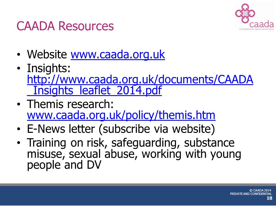 © CAADA 2014 PRIVATE AND CONFIDENTIAL CAADA Resources Website   Insights:   _Insights_leaflet_2014.pdf   _Insights_leaflet_2014.pdf Themis research:     E-News letter (subscribe via website) Training on risk, safeguarding, substance misuse, sexual abuse, working with young people and DV 18