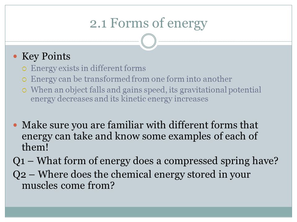 2.1 Forms of energy Key Points  Energy exists in different forms  Energy can be transformed from one form into another  When an object falls and gains speed, its gravitational potential energy decreases and its kinetic energy increases Make sure you are familiar with different forms that energy can take and know some examples of each of them.
