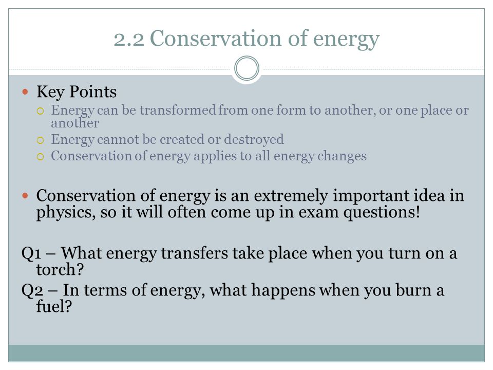 2.2 Conservation of energy Key Points  Energy can be transformed from one form to another, or one place or another  Energy cannot be created or destroyed  Conservation of energy applies to all energy changes Conservation of energy is an extremely important idea in physics, so it will often come up in exam questions.
