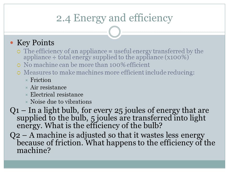 2.4 Energy and efficiency Key Points  The efficiency of an appliance = useful energy transferred by the appliance ÷ total energy supplied to the appliance (x100%)  No machine can be more than 100% efficient  Measures to make machines more efficient include reducing:  Friction  Air resistance  Electrical resistance  Noise due to vibrations Q1 – In a light bulb, for every 25 joules of energy that are supplied to the bulb, 5 joules are transferred into light energy.