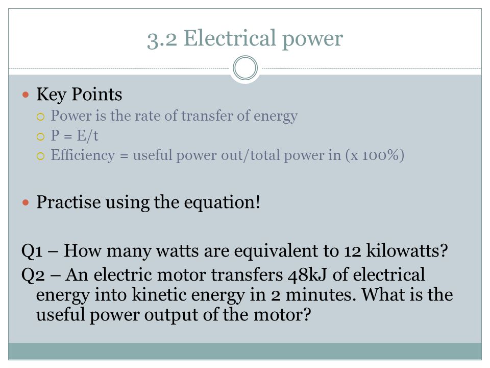 3.2 Electrical power Key Points  Power is the rate of transfer of energy  P = E/t  Efficiency = useful power out/total power in (x 100%) Practise using the equation.