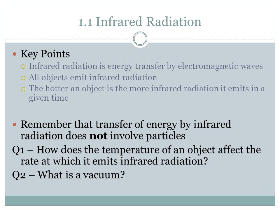 1.1 Infrared Radiation Key Points  Infrared radiation is energy transfer by electromagnetic waves  All objects emit infrared radiation  The hotter an object is the more infrared radiation it emits in a given time Remember that transfer of energy by infrared radiation does not involve particles Q1 – How does the temperature of an object affect the rate at which it emits infrared radiation.