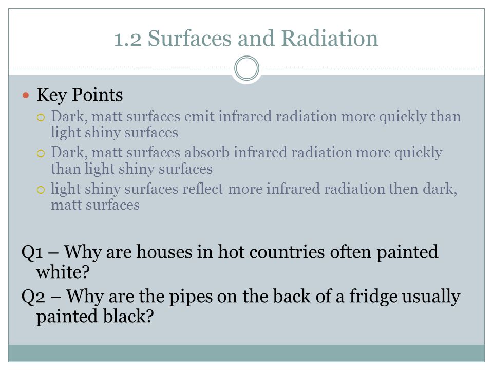 1.2 Surfaces and Radiation Key Points  Dark, matt surfaces emit infrared radiation more quickly than light shiny surfaces  Dark, matt surfaces absorb infrared radiation more quickly than light shiny surfaces  light shiny surfaces reflect more infrared radiation then dark, matt surfaces Q1 – Why are houses in hot countries often painted white.