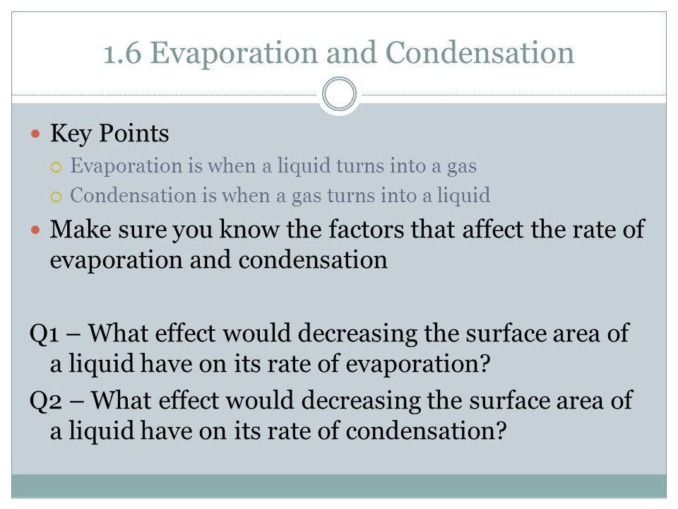 1.6 Evaporation and Condensation Key Points  Evaporation is when a liquid turns into a gas  Condensation is when a gas turns into a liquid Make sure you know the factors that affect the rate of evaporation and condensation Q1 – What effect would decreasing the surface area of a liquid have on its rate of evaporation.
