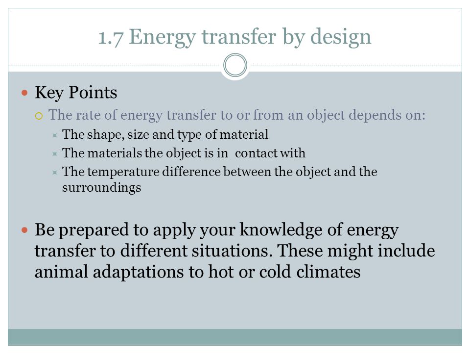 1.7 Energy transfer by design Key Points  The rate of energy transfer to or from an object depends on:  The shape, size and type of material  The materials the object is in contact with  The temperature difference between the object and the surroundings Be prepared to apply your knowledge of energy transfer to different situations.