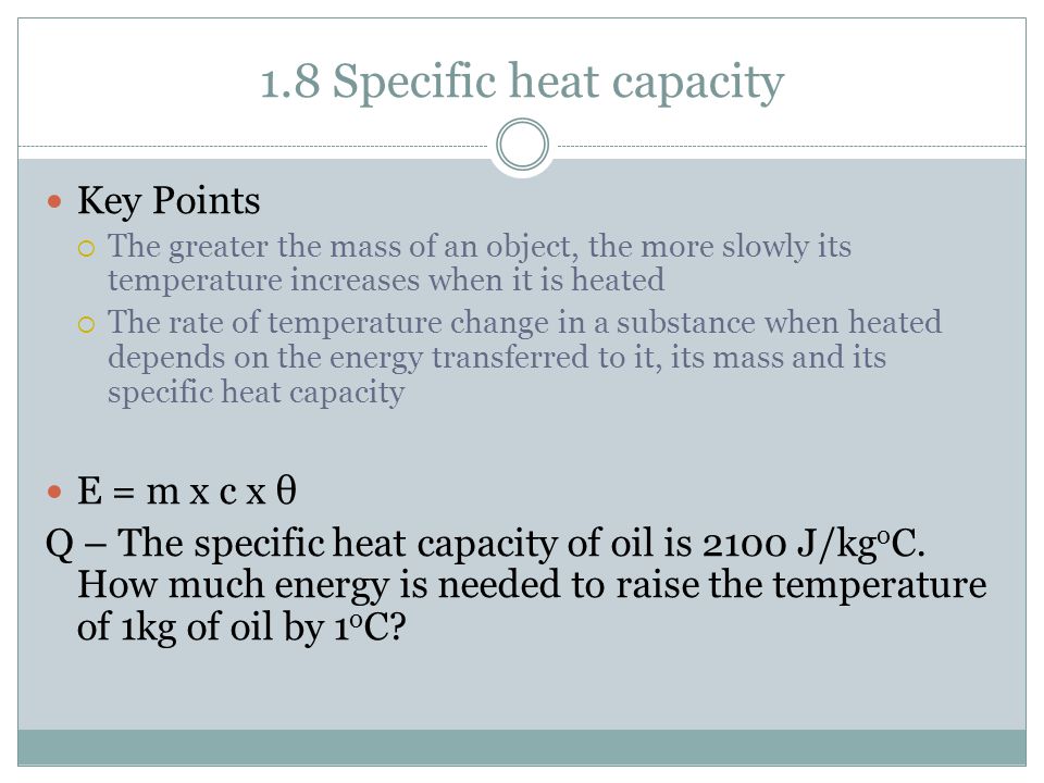 1.8 Specific heat capacity Key Points  The greater the mass of an object, the more slowly its temperature increases when it is heated  The rate of temperature change in a substance when heated depends on the energy transferred to it, its mass and its specific heat capacity E = m x c x θ Q – The specific heat capacity of oil is 2100 J/kg o C.