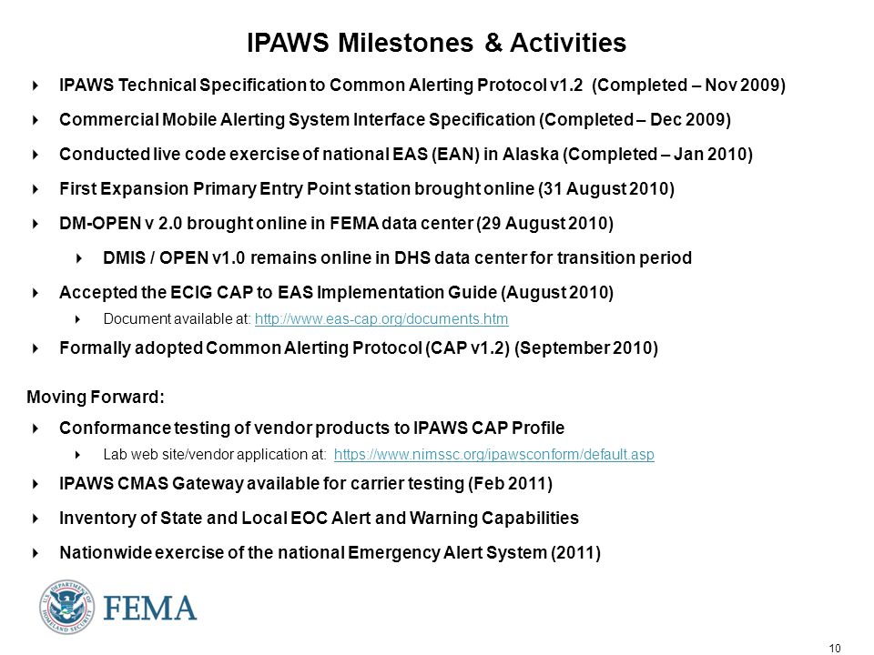 10 IPAWS Milestones & Activities  IPAWS Technical Specification to Common Alerting Protocol v1.2 (Completed – Nov 2009)  Commercial Mobile Alerting System Interface Specification (Completed – Dec 2009)  Conducted live code exercise of national EAS (EAN) in Alaska (Completed – Jan 2010)  First Expansion Primary Entry Point station brought online (31 August 2010)  DM-OPEN v 2.0 brought online in FEMA data center (29 August 2010)  DMIS / OPEN v1.0 remains online in DHS data center for transition period  Accepted the ECIG CAP to EAS Implementation Guide (August 2010)  Document available at:    Formally adopted Common Alerting Protocol (CAP v1.2) (September 2010) Moving Forward:  Conformance testing of vendor products to IPAWS CAP Profile  Lab web site/vendor application at:    IPAWS CMAS Gateway available for carrier testing (Feb 2011)  Inventory of State and Local EOC Alert and Warning Capabilities  Nationwide exercise of the national Emergency Alert System (2011)